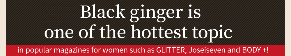 Black ginger is one of the hottest topic in popular magazines for women such as GLITTER, Joseiseven and BODY +!