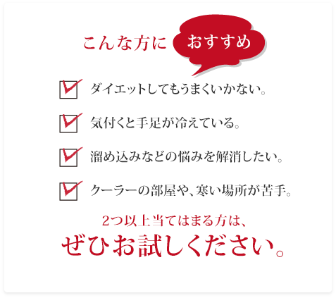 こんな方におすすめ　ダイエットしてもうまくいかない。／気付くと手足が冷えている。／溜め込みなどの悩みを解消したい。／クーラーの部屋や、寒い場所が苦手。　2つ以上当てはまる方は、ぜひお試しください。