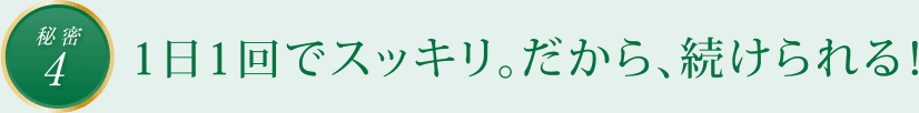 秘密4　1日1回でスッキリ。だから、続けられる！