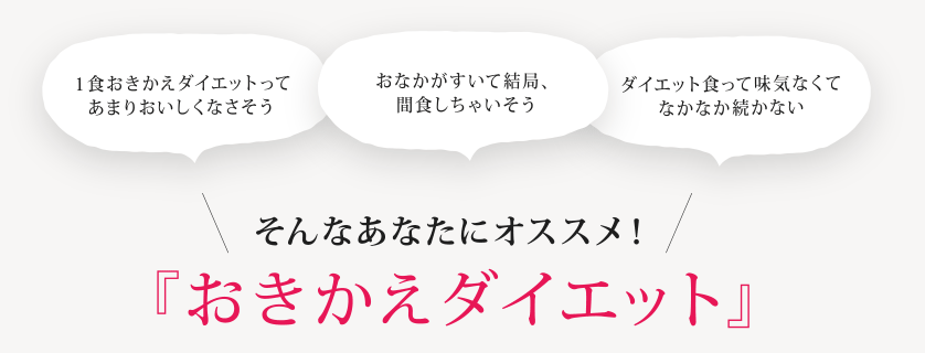 「１食おきかえダイエットってあまりおいしくなさそう」「おなかがすいて結局、間食しちゃいそう」「ダイエット食って味気なくてなかなか続かない」そんなあなたにオススメ！『おきかえダイエット』