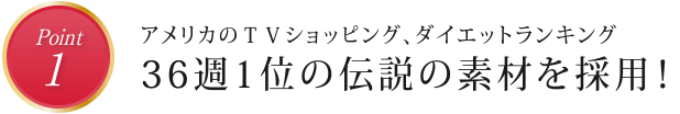 point1　アメリカのＴＶショッピング、ダイエットランキング　36週1位の伝説の素材を採用！