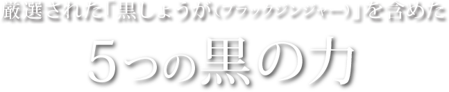 厳選された「黒しょうが（ブラックジンジャー）」を含めた5つの黒の力